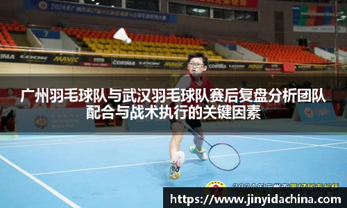 广州羽毛球队与武汉羽毛球队赛后复盘分析团队配合与战术执行的关键因素
