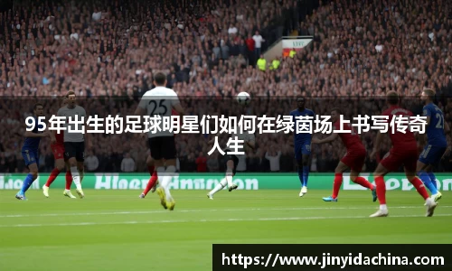 95年出生的足球明星们如何在绿茵场上书写传奇人生