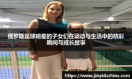 俄罗斯足球明星的子女们在运动与生活中的精彩瞬间与成长故事