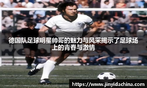 德国队足球明星帅哥的魅力与风采揭示了足球场上的青春与激情
