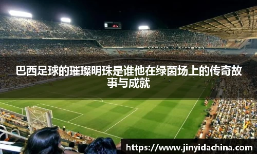 巴西足球的璀璨明珠是谁他在绿茵场上的传奇故事与成就