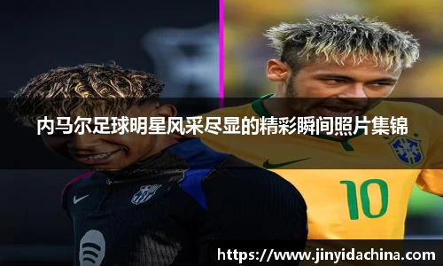 内马尔足球明星风采尽显的精彩瞬间照片集锦